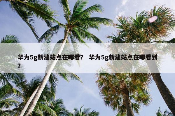 华为5g新建站点在哪看？ 华为5g新建站点在哪看到？