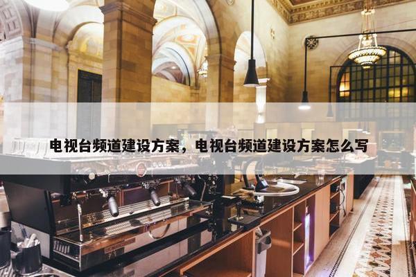 电视台频道建设方案，电视台频道建设方案怎么写