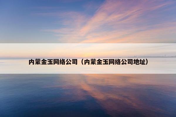 内蒙金玉网络公司（内蒙金玉网络公司地址）