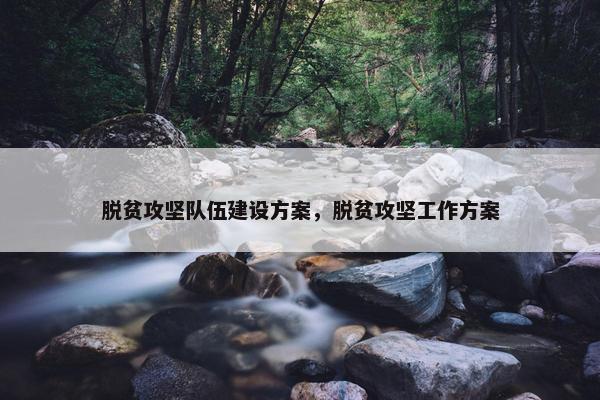 脱贫攻坚队伍建设方案，脱贫攻坚工作方案