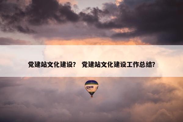 党建站文化建设？ 党建站文化建设工作总结？