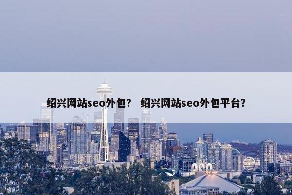 绍兴网站seo外包？ 绍兴网站seo外包平台？