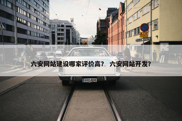 六安网站建设哪家评价高？ 六安网站开发？