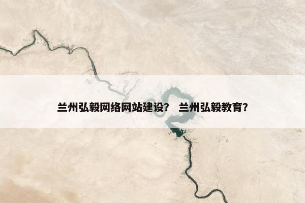 兰州弘毅网络网站建设？ 兰州弘毅教育？