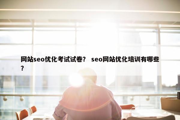 网站seo优化考试试卷？ seo网站优化培训有哪些？