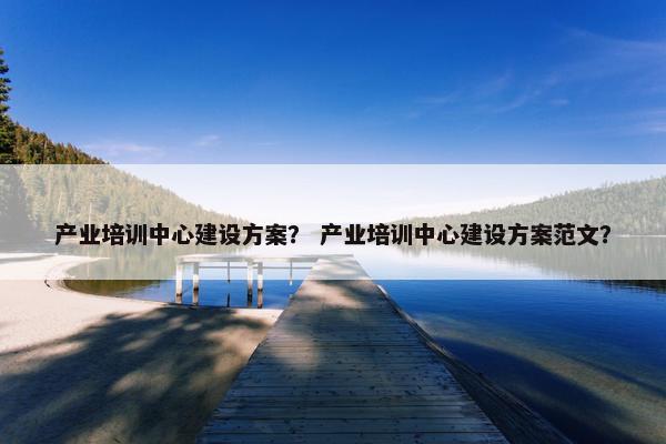 产业培训中心建设方案？ 产业培训中心建设方案范文？