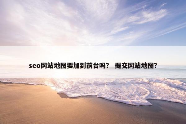 seo网站地图要加到前台吗？ 提交网站地图？