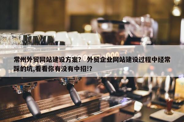 常州外贸网站建设方案？ 外贸企业网站建设过程中经常踩的坑,看看你有没有中招!？
