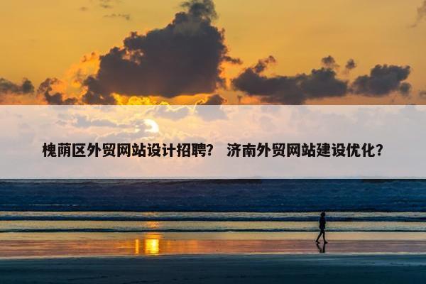 槐荫区外贸网站设计招聘？ 济南外贸网站建设优化？