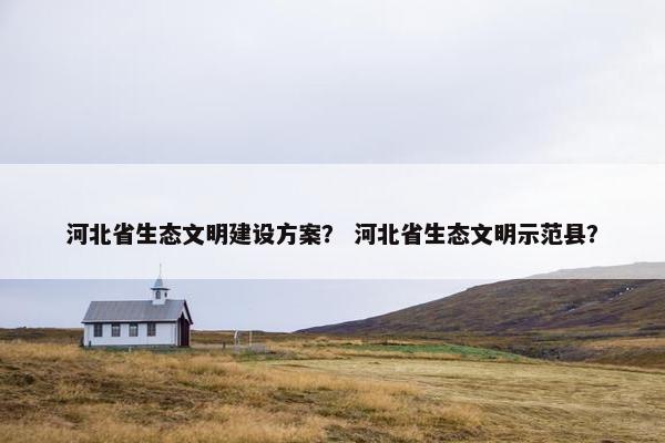 河北省生态文明建设方案？ 河北省生态文明示范县？
