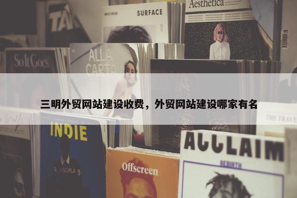 三明外贸网站建设收费，外贸网站建设哪家有名