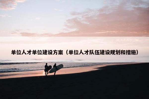 单位人才单位建设方案（单位人才队伍建设规划和措施）