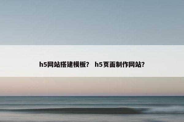 h5网站搭建模板？ h5页面制作网站？