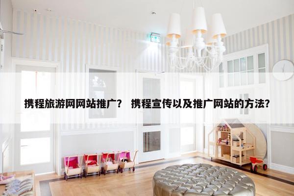 携程旅游网网站推广？ 携程宣传以及推广网站的方法？