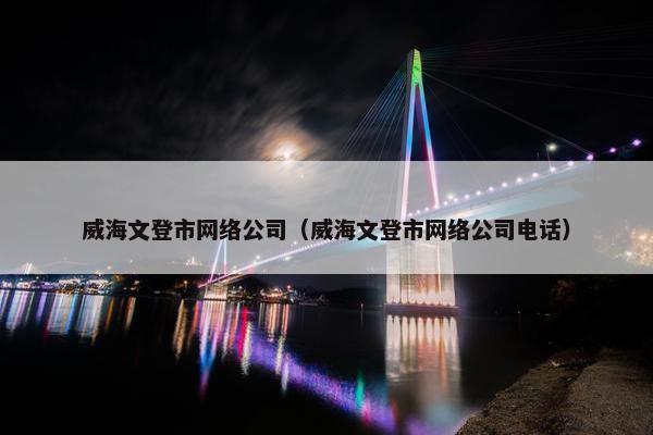 威海文登市网络公司（威海文登市网络公司电话）