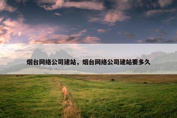 烟台网络公司建站，烟台网络公司建站要多久