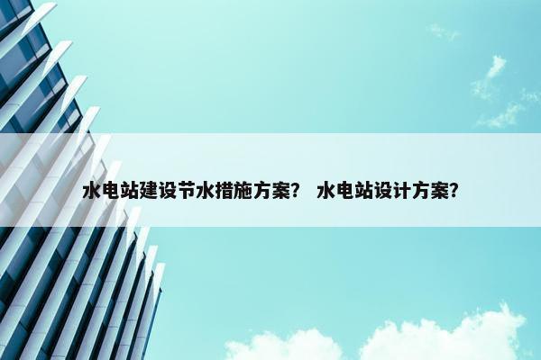 水电站建设节水措施方案？ 水电站设计方案？