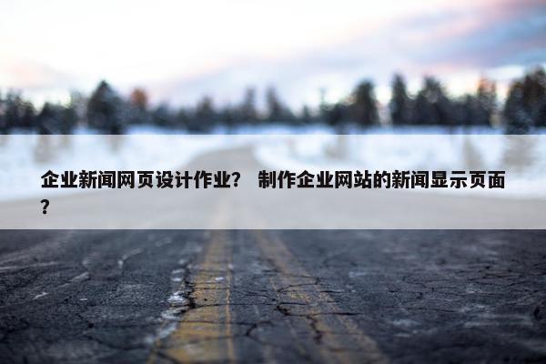 企业新闻网页设计作业？ 制作企业网站的新闻显示页面？