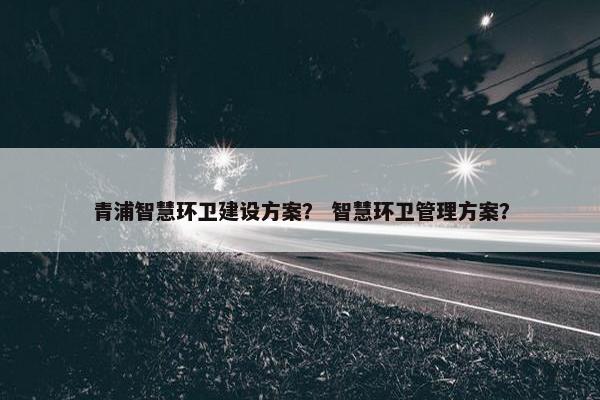 青浦智慧环卫建设方案？ 智慧环卫管理方案？