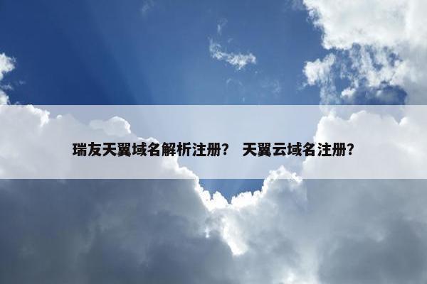 瑞友天翼域名解析注册？ 天翼云域名注册？