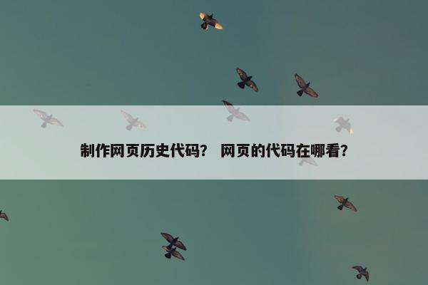 制作网页历史代码？ 网页的代码在哪看？