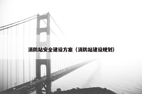 消防站安全建设方案（消防站建设规划）