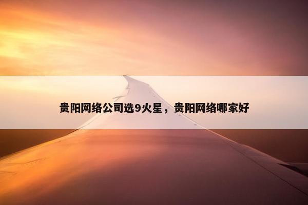 贵阳网络公司选9火星，贵阳网络哪家好