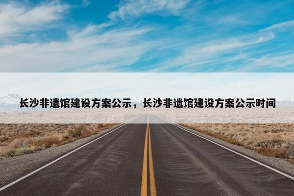 长沙非遗馆建设方案公示，长沙非遗馆建设方案公示时间