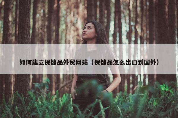 如何建立保健品外贸网站（保健品怎么出口到国外）