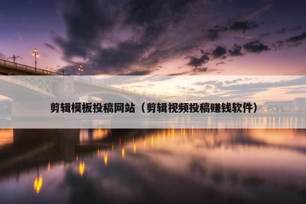 剪辑模板投稿网站（剪辑视频投稿赚钱软件）