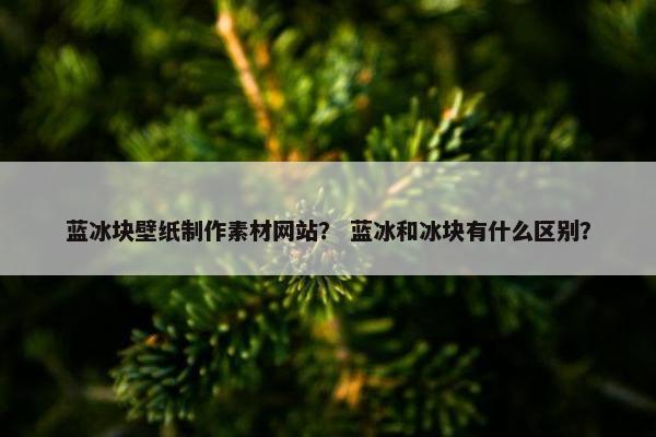 蓝冰块壁纸制作素材网站？ 蓝冰和冰块有什么区别？