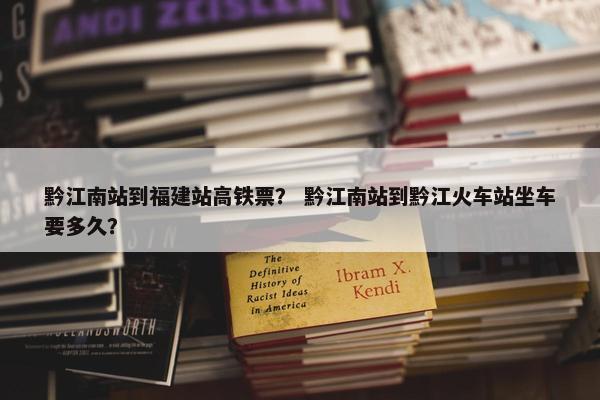 黔江南站到福建站高铁票？ 黔江南站到黔江火车站坐车要多久？
