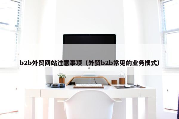b2b外贸网站注意事项（外贸b2b常见的业务模式）