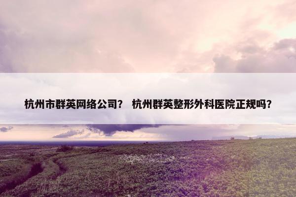 杭州市群英网络公司？ 杭州群英整形外科医院正规吗？