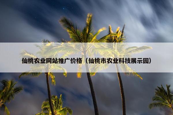 仙桃农业网站推广价格（仙桃市农业科技展示园）