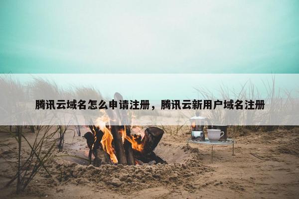 腾讯云域名怎么申请注册，腾讯云新用户域名注册
