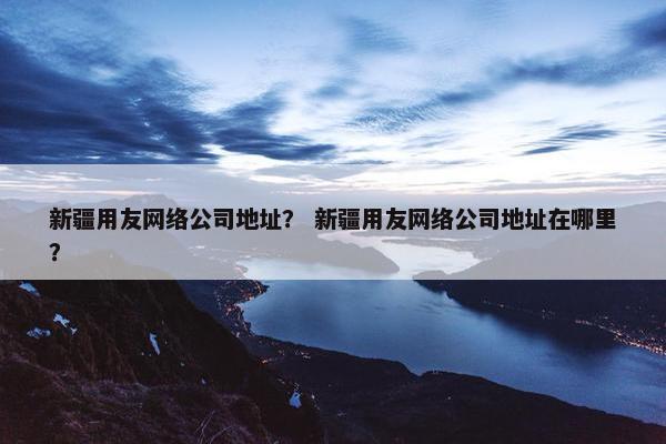 新疆用友网络公司地址？ 新疆用友网络公司地址在哪里？