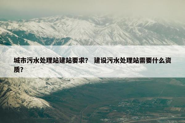 城市污水处理站建站要求？ 建设污水处理站需要什么资质？