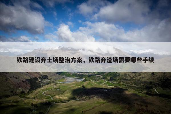 铁路建设弃土场整治方案，铁路弃渣场需要哪些手续