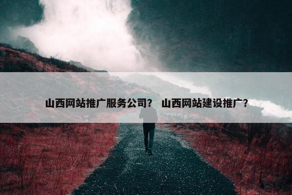 山西网站推广服务公司？ 山西网站建设推广？
