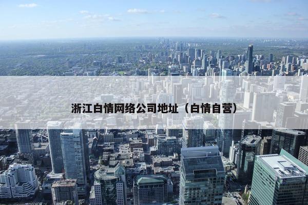 浙江白情网络公司地址（白情自营）