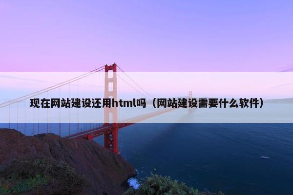 现在网站建设还用html吗（网站建设需要什么软件）