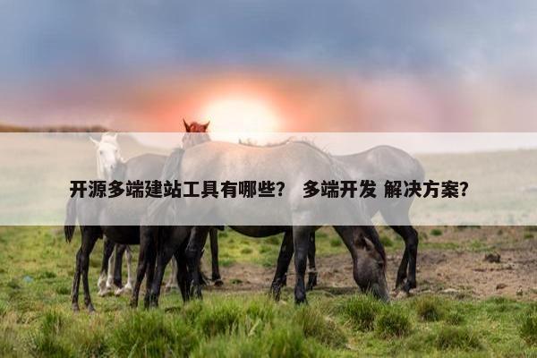 开源多端建站工具有哪些？ 多端开发 解决方案？