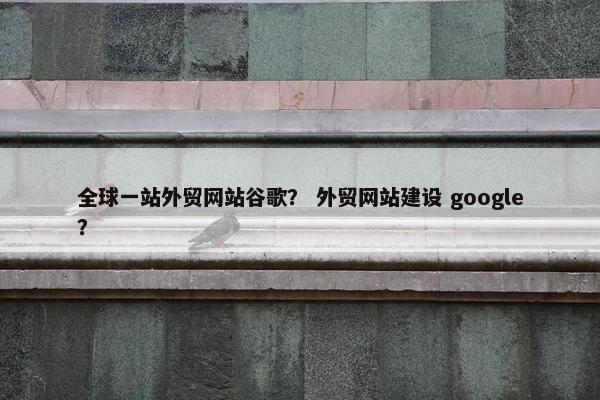 全球一站外贸网站谷歌？ 外贸网站建设 google？