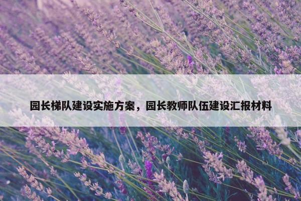 园长梯队建设实施方案，园长教师队伍建设汇报材料