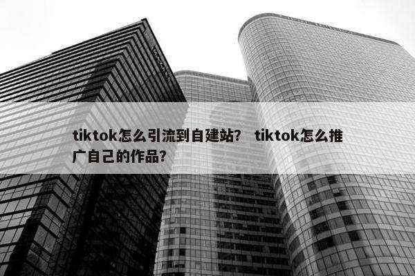 tiktok怎么引流到自建站？ tiktok怎么推广自己的作品？