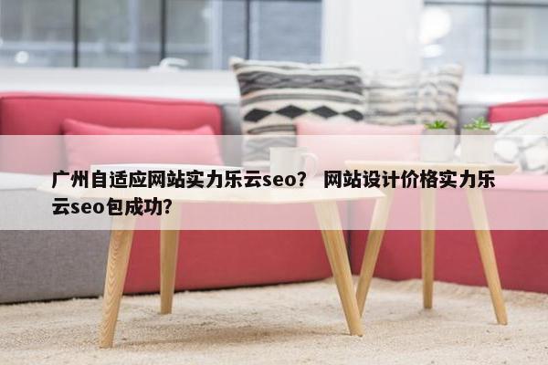 广州自适应网站实力乐云seo？ 网站设计价格实力乐云seo包成功？
