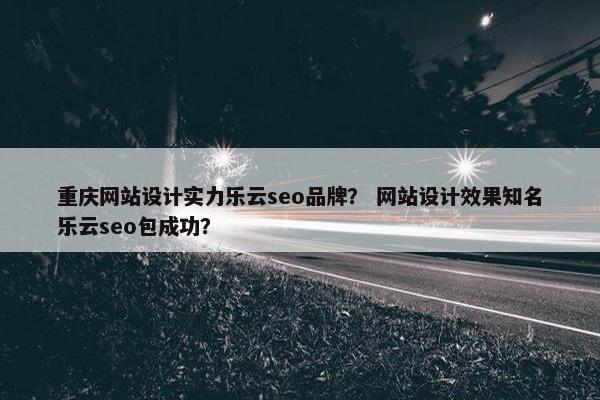 重庆网站设计实力乐云seo品牌？ 网站设计效果知名乐云seo包成功？