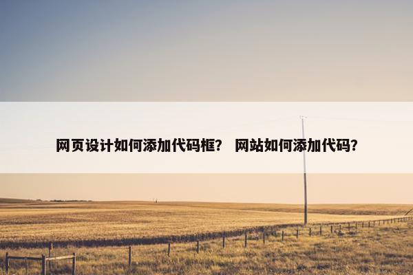 网页设计如何添加代码框？ 网站如何添加代码？