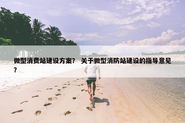微型消费站建设方案？ 关于微型消防站建设的指导意见？
